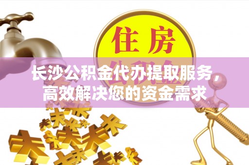 温岭长沙公积金代办提取服务，高效解决您的资金需求