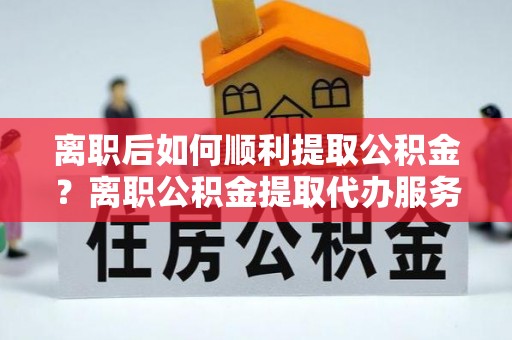 温岭离职后如何顺利提取公积金？离职公积金提取代办服务帮你搞定！