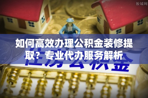 温岭如何高效办理公积金装修提取？专业代办服务解析