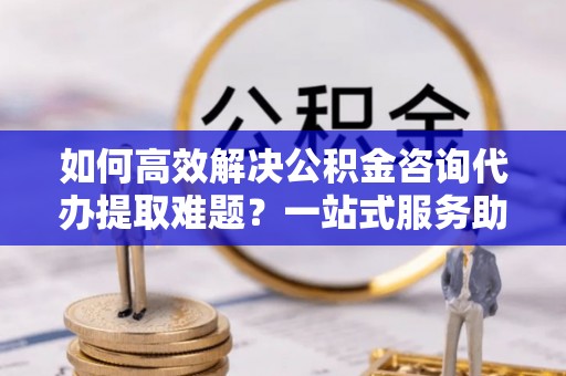 温岭如何高效解决公积金咨询代办提取难题？一站式服务助您轻松搞定