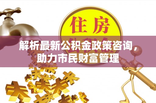 温岭解析最新公积金政策咨询，助力市民财富管理