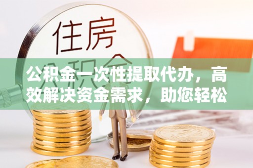 温岭公积金一次性提取代办，高效解决资金需求，助您轻松应对生活难题