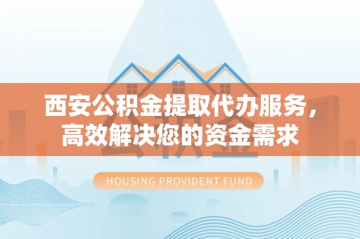 温岭西安公积金提取代办服务，高效解决您的资金需求