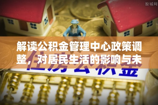 温岭解读公积金管理中心政策调整，对居民生活的影响与未来展望