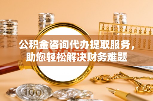 温岭公积金咨询代办提取服务，助您轻松解决财务难题