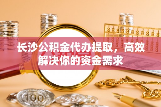 温岭长沙公积金代办提取，高效解决你的资金需求