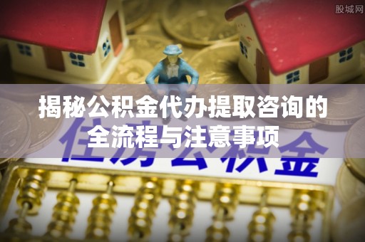 温岭揭秘公积金代办提取咨询的全流程与注意事项