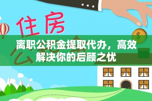 温岭离职公积金提取代办，高效解决你的后顾之忧