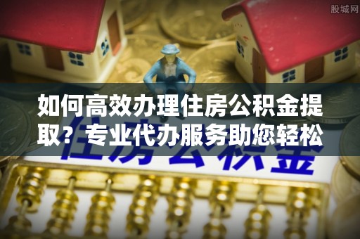 温岭如何高效办理住房公积金提取？专业代办服务助您轻松搞定