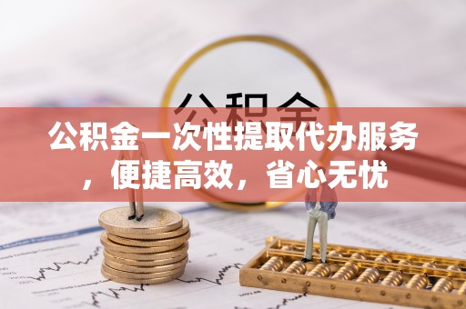 温岭公积金一次性提取代办服务，便捷高效，省心无忧