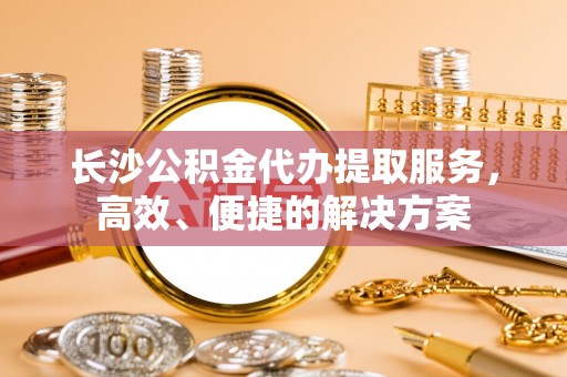 温岭长沙公积金代办提取服务，高效、便捷的解决方案